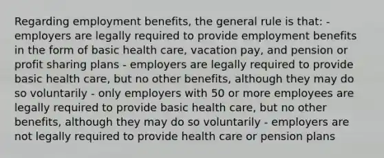 Regarding employment benefits, the general rule is that: - employers are legally required to provide employment benefits in the form of basic health care, vacation pay, and pension or profit sharing plans - employers are legally required to provide basic health care, but no other benefits, although they may do so voluntarily - only employers with 50 or more employees are legally required to provide basic health care, but no other benefits, although they may do so voluntarily - employers are not legally required to provide health care or pension plans