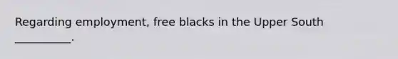 Regarding employment, free blacks in the Upper South __________.