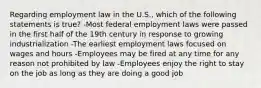 Regarding employment law in the U.S., which of the following statements is true? -Most federal employment laws were passed in the first half of the 19th century in response to growing industrialization -The earliest employment laws focused on wages and hours -Employees may be fired at any time for any reason not prohibited by law -Employees enjoy the right to stay on the job as long as they are doing a good job