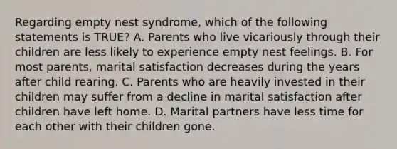 Regarding empty nest syndrome, which of the following statements is TRUE? A. Parents who live vicariously through their children are less likely to experience empty nest feelings. B. For most parents, marital satisfaction decreases during the years after child rearing. C. Parents who are heavily invested in their children may suffer from a decline in marital satisfaction after children have left home. D. Marital partners have less time for each other with their children gone.