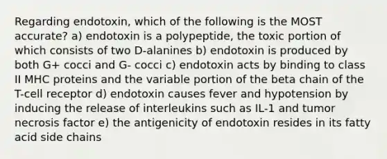 Regarding endotoxin, which of the following is the MOST accurate? a) endotoxin is a polypeptide, the toxic portion of which consists of two D-alanines b) endotoxin is produced by both G+ cocci and G- cocci c) endotoxin acts by binding to class II MHC proteins and the variable portion of the beta chain of the T-cell receptor d) endotoxin causes fever and hypotension by inducing the release of interleukins such as IL-1 and tumor necrosis factor e) the antigenicity of endotoxin resides in its fatty acid side chains