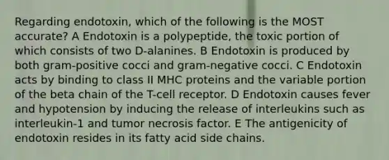 Regarding endotoxin, which of the following is the MOST accurate? A Endotoxin is a polypeptide, the toxic portion of which consists of two D-alanines. B Endotoxin is produced by both gram-positive cocci and gram-negative cocci. C Endotoxin acts by binding to class II MHC proteins and the variable portion of the beta chain of the T-cell receptor. D Endotoxin causes fever and hypotension by inducing the release of interleukins such as interleukin-1 and tumor necrosis factor. E The antigenicity of endotoxin resides in its fatty acid side chains.