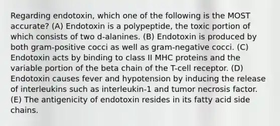 Regarding endotoxin, which one of the following is the MOST accurate? (A) Endotoxin is a polypeptide, the toxic portion of which consists of two d-alanines. (B) Endotoxin is produced by both gram-positive cocci as well as gram-negative cocci. (C) Endotoxin acts by binding to class II MHC proteins and the variable portion of the beta chain of the T-cell receptor. (D) Endotoxin causes fever and hypotension by inducing the release of interleukins such as interleukin-1 and tumor necrosis factor. (E) The antigenicity of endotoxin resides in its fatty acid side chains.