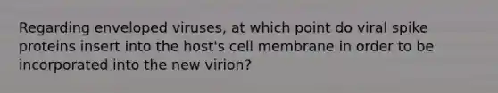 Regarding enveloped viruses, at which point do viral spike proteins insert into the host's cell membrane in order to be incorporated into the new virion?