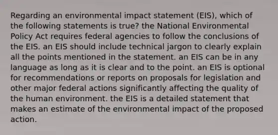 Regarding an environmental impact statement (EIS), which of the following statements is true? the National Environmental Policy Act requires federal agencies to follow the conclusions of the EIS. an EIS should include technical jargon to clearly explain all the points mentioned in the statement. an EIS can be in any language as long as it is clear and to the point. an EIS is optional for recommendations or reports on proposals for legislation and other major federal actions significantly affecting the quality of the human environment. the EIS is a detailed statement that makes an estimate of the environmental impact of the proposed action.