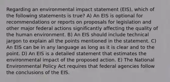 Regarding an environmental impact statement (EIS), which of the following statements is true? A) An EIS is optional for recommendations or reports on proposals for legislation and other major federal actions significantly affecting the quality of the human environment. B) An EIS should include technical jargon to explain all the points mentioned in the statement. C) An EIS can be in any language as long as it is clear and to the point. D) An EIS is a detailed statement that estimates the environmental impact of the proposed action. E) The National Environmental Policy Act requires that federal agencies follow the conclusions of the EIS.