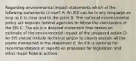 Regarding environmental impact statements which of the following statements is true? A: An EIS can be in any language as long as it is clear and to the point B: THe national environmental policy act requires federal agencies to follow the conclusions of the EIS C: The eis is a detailed statement that makes an estimate of the environmental impact of the proposed action D: An EIS should include technical jargon to clearly explain all the points mentioned in the statement E: An EIS is optional for recommendations or reports on proposals for legislation and other major federal actions