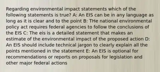 Regarding environmental impact statements which of the following statements is true? A: An EIS can be in any language as long as it is clear and to the point B: THe national environmental policy act requires federal agencies to follow the conclusions of the EIS C: The eis is a detailed statement that makes an estimate of the environmental impact of the proposed action D: An EIS should include technical jargon to clearly explain all the points mentioned in the statement E: An EIS is optional for recommendations or reports on proposals for legislation and other major federal actions