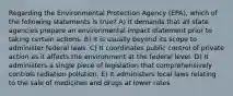 Regarding the Environmental Protection Agency (EPA), which of the following statements is true? A) It demands that all state agencies prepare an environmental impact statement prior to taking certain actions. B) It is usually beyond its scope to administer federal laws. C) It coordinates public control of private action as it affects the environment at the federal level. D) It administers a single piece of legislation that comprehensively controls radiation pollution. E) It administers local laws relating to the sale of medicines and drugs at lower rates