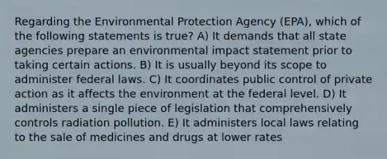 Regarding the Environmental Protection Agency (EPA), which of the following statements is true? A) It demands that all state agencies prepare an environmental impact statement prior to taking certain actions. B) It is usually beyond its scope to administer federal laws. C) It coordinates public control of private action as it affects the environment at the federal level. D) It administers a single piece of legislation that comprehensively controls radiation pollution. E) It administers local laws relating to the sale of medicines and drugs at lower rates