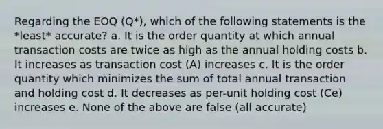 Regarding the EOQ (Q*), which of the following statements is the *least* accurate? a. It is the order quantity at which annual transaction costs are twice as high as the annual holding costs b. It increases as transaction cost (A) increases c. It is the order quantity which minimizes the sum of total annual transaction and holding cost d. It decreases as per-unit holding cost (Ce) increases e. None of the above are false (all accurate)