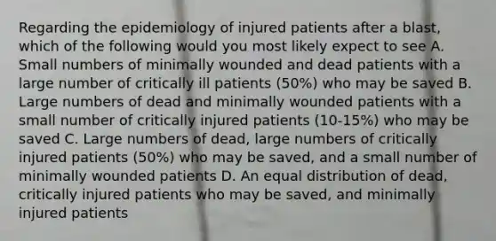 Regarding the epidemiology of injured patients after a blast, which of the following would you most likely expect to see A. Small numbers of minimally wounded and dead patients with a large number of critically ill patients (50%) who may be saved B. Large numbers of dead and minimally wounded patients with a small number of critically injured patients (10-15%) who may be saved C. Large numbers of dead, large numbers of critically injured patients (50%) who may be saved, and a small number of minimally wounded patients D. An equal distribution of dead, critically injured patients who may be saved, and minimally injured patients