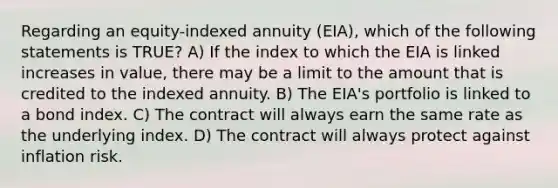 Regarding an equity-indexed annuity (EIA), which of the following statements is TRUE? A) If the index to which the EIA is linked increases in value, there may be a limit to the amount that is credited to the indexed annuity. B) The EIA's portfolio is linked to a bond index. C) The contract will always earn the same rate as the underlying index. D) The contract will always protect against inflation risk.