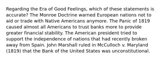 Regarding the Era of Good Feelings, which of these statements is accurate? The Monroe Doctrine warned European nations not to aid or trade with Native Americans anymore. The Panic of 1819 caused almost all Americans to trust banks more to provide greater financial stability. The American president tried to support the independence of nations that had recently broken away from Spain. John Marshall ruled in McCulloch v. Maryland (1819) that the Bank of the United States was unconstitutional.