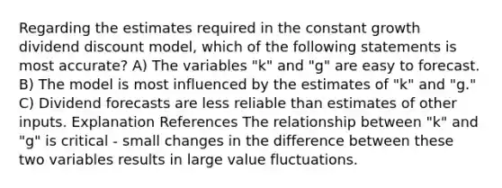 Regarding the estimates required in the constant growth dividend discount model, which of the following statements is most accurate? A) The variables "k" and "g" are easy to forecast. B) The model is most influenced by the estimates of "k" and "g." C) Dividend forecasts are less reliable than estimates of other inputs. Explanation References The relationship between "k" and "g" is critical - small changes in the difference between these two variables results in large value fluctuations.