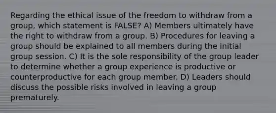 Regarding the ethical issue of the freedom to withdraw from a group, which statement is FALSE? A) Members ultimately have the right to withdraw from a group. B) Procedures for leaving a group should be explained to all members during the initial group session. C) It is the sole responsibility of the group leader to determine whether a group experience is productive or counterproductive for each group member. D) Leaders should discuss the possible risks involved in leaving a group prematurely.