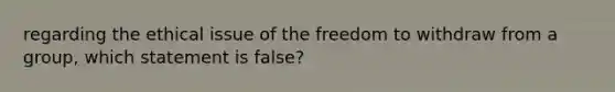 regarding the ethical issue of the freedom to withdraw from a group, which statement is false?