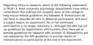 Regarding ethics in research, which of the following statements is TRUE? A. Most university psychology departments have ethics committees that oversee the research done at the college to help ensure ethical guidelines are followed. B. Researchers do not have to describe all risks to potential participants, and once a subject begins an experiment, his or her continued participation is no longer voluntary. C. Although the APA has set up guidelines for experiments with humans, they have yet to provide guidelines for research with animals. D. Researchers are not required by the APA guidelines to provide results or interpretations to participants at the end of the experiment.