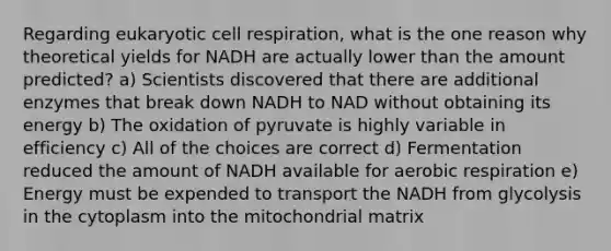 Regarding eukaryotic cell respiration, what is the one reason why theoretical yields for NADH are actually lower than the amount predicted? a) Scientists discovered that there are additional enzymes that break down NADH to NAD without obtaining its energy b) The oxidation of pyruvate is highly variable in efficiency c) All of the choices are correct d) Fermentation reduced the amount of NADH available for aerobic respiration e) Energy must be expended to transport the NADH from glycolysis in the cytoplasm into the mitochondrial matrix