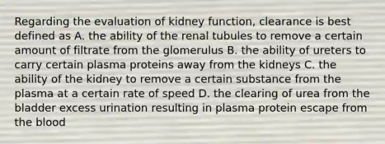 Regarding the evaluation of kidney function, clearance is best defined as A. the ability of the renal tubules to remove a certain amount of filtrate from the glomerulus B. the ability of ureters to carry certain plasma proteins away from the kidneys C. the ability of the kidney to remove a certain substance from the plasma at a certain rate of speed D. the clearing of urea from the bladder excess urination resulting in plasma protein escape from the blood