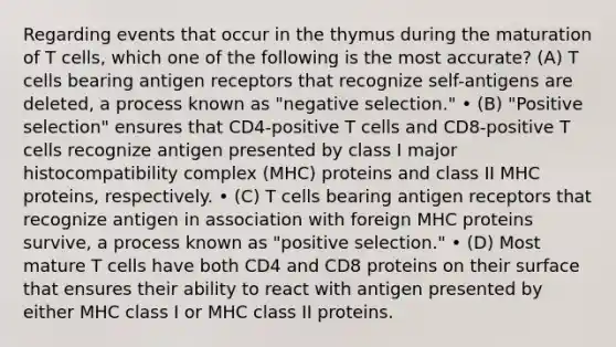 Regarding events that occur in the thymus during the maturation of T cells, which one of the following is the most accurate? (A) T cells bearing antigen receptors that recognize self-antigens are deleted, a process known as "negative selection." • (B) "Positive selection" ensures that CD4-positive T cells and CD8-positive T cells recognize antigen presented by class I major histocompatibility complex (MHC) proteins and class II MHC proteins, respectively. • (C) T cells bearing antigen receptors that recognize antigen in association with foreign MHC proteins survive, a process known as "positive selection." • (D) Most mature T cells have both CD4 and CD8 proteins on their surface that ensures their ability to react with antigen presented by either MHC class I or MHC class II proteins.