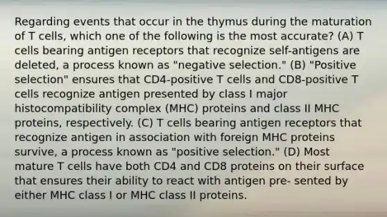 Regarding events that occur in the thymus during the maturation of T cells, which one of the following is the most accurate? (A) T cells bearing antigen receptors that recognize self-antigens are deleted, a process known as "negative selection." (B) "Positive selection" ensures that CD4-positive T cells and CD8-positive T cells recognize antigen presented by class I major histocompatibility complex (MHC) proteins and class II MHC proteins, respectively. (C) T cells bearing antigen receptors that recognize antigen in association with foreign MHC proteins survive, a process known as "positive selection." (D) Most mature T cells have both CD4 and CD8 proteins on their surface that ensures their ability to react with antigen pre- sented by either MHC class I or MHC class II proteins.