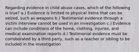 Regarding evidence in child abuse cases, which of the following is true? a.) Evidence is limited to physical items that can be seized, such as weapons b.) Testimonial evidence through a victim interview cannot be used in an investigation c.) Evidence can include conditions of the home, clothing, injuries, and medical examination reports d.) Testimonial evidence must be corroborated by a third party, such as a teacher or sibling to be included in the investigation