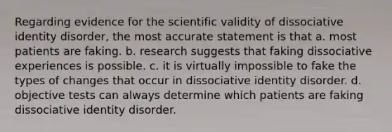 Regarding evidence for the scientific validity of dissociative identity disorder, the most accurate statement is that a. most patients are faking. b. research suggests that faking dissociative experiences is possible. c. it is virtually impossible to fake the types of changes that occur in dissociative identity disorder. d. objective tests can always determine which patients are faking dissociative identity disorder.