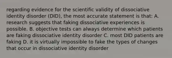 regarding evidence for the scientific validity of dissociative identity disorder (DID), the most accurate statement is that: A. research suggests that faking dissociative experiences is possible. B. objective tests can always determine which patients are faking dissociative identity disorder C. most DID patients are faking D. it is virtually impossible to fake the types of changes that occur in dissociative identity disorder