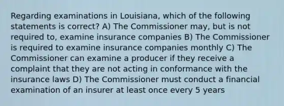 Regarding examinations in Louisiana, which of the following statements is correct? A) The Commissioner may, but is not required to, examine insurance companies B) The Commissioner is required to examine insurance companies monthly C) The Commissioner can examine a producer if they receive a complaint that they are not acting in conformance with the insurance laws D) The Commissioner must conduct a financial examination of an insurer at least once every 5 years