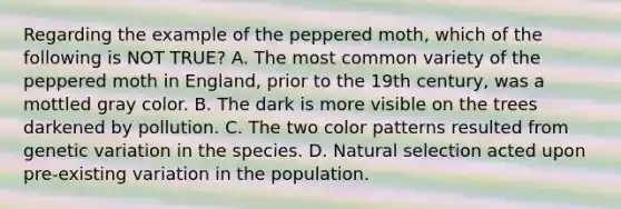 Regarding the example of the peppered moth, which of the following is NOT TRUE? A. The most common variety of the peppered moth in England, prior to the 19th century, was a mottled gray color. B. The dark is more visible on the trees darkened by pollution. C. The two color patterns resulted from genetic variation in the species. D. Natural selection acted upon pre-existing variation in the population.