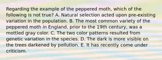 ​Regarding the example of the peppered moth, which of the following is not true? A. Natural selection acted upon pre-existing variation in the population. B. The most common variety of the peppered moth in England, prior to the 19th century, was a mottled gray color. ​C. The two color patterns resulted from genetic variation in the species. D. The dark is more visible on the trees darkened by pollution. E. It has recently come under criticism.