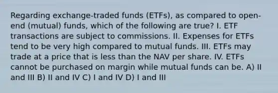 Regarding exchange-traded funds (ETFs), as compared to open-end (mutual) funds, which of the following are true? I. ETF transactions are subject to commissions. II. Expenses for ETFs tend to be very high compared to mutual funds. III. ETFs may trade at a price that is less than the NAV per share. IV. ETFs cannot be purchased on margin while mutual funds can be. A) II and III B) II and IV C) I and IV D) I and III