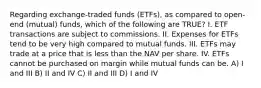 Regarding exchange-traded funds (ETFs), as compared to open-end (mutual) funds, which of the following are TRUE? I. ETF transactions are subject to commissions. II. Expenses for ETFs tend to be very high compared to mutual funds. III. ETFs may trade at a price that is less than the NAV per share. IV. ETFs cannot be purchased on margin while mutual funds can be. A) I and III B) II and IV C) II and III D) I and IV