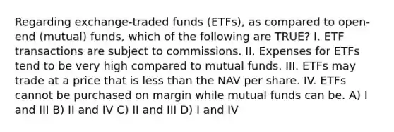 Regarding exchange-traded funds (ETFs), as compared to open-end (mutual) funds, which of the following are TRUE? I. ETF transactions are subject to commissions. II. Expenses for ETFs tend to be very high compared to mutual funds. III. ETFs may trade at a price that is <a href='https://www.questionai.com/knowledge/k7BtlYpAMX-less-than' class='anchor-knowledge'>less than</a> the NAV per share. IV. ETFs cannot be purchased on margin while mutual funds can be. A) I and III B) II and IV C) II and III D) I and IV