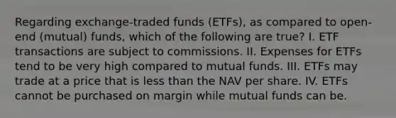 Regarding exchange-traded funds (ETFs), as compared to open-end (mutual) funds, which of the following are true? I. ETF transactions are subject to commissions. II. Expenses for ETFs tend to be very high compared to mutual funds. III. ETFs may trade at a price that is less than the NAV per share. IV. ETFs cannot be purchased on margin while mutual funds can be.