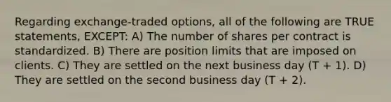 Regarding exchange-traded options, all of the following are TRUE statements, EXCEPT: A) The number of shares per contract is standardized. B) There are position limits that are imposed on clients. C) They are settled on the next business day (T + 1). D) They are settled on the second business day (T + 2).