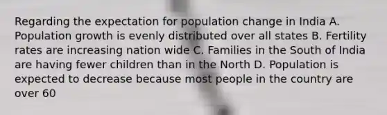 Regarding the expectation for population change in India A. Population growth is evenly distributed over all states B. Fertility rates are increasing nation wide C. Families in the South of India are having fewer children than in the North D. Population is expected to decrease because most people in the country are over 60