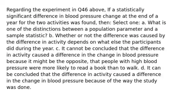 Regarding the experiment in Q46 above, If a statistically significant difference in blood pressure change at the end of a year for the two activities was found, then: Select one: a. What is one of the distinctions between a population parameter and a sample statistic? b. Whether or not the difference was caused by the difference in activity depends on what else the participants did during the year. c. It cannot be concluded that the difference in activity caused a difference in the change in blood pressure because it might be the opposite, that people with high blood pressure were more likely to read a book than to walk. d. It can be concluded that the difference in activity caused a difference in the change in blood pressure because of the way the study was done.