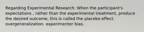 Regarding Experimental Research: When the participant's expectations , rather than the experimental treatment, produce the desired outcome, this is called the placebo effect. overgeneralization. experimenter bias.