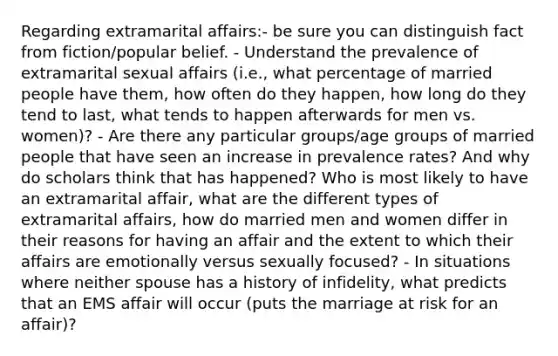 Regarding extramarital affairs:- be sure you can distinguish fact from fiction/popular belief. - Understand the prevalence of extramarital sexual affairs (i.e., what percentage of married people have them, how often do they happen, how long do they tend to last, what tends to happen afterwards for men vs. women)? - Are there any particular groups/age groups of married people that have seen an increase in prevalence rates? And why do scholars think that has happened? Who is most likely to have an extramarital affair, what are the different types of extramarital affairs, how do married men and women differ in their reasons for having an affair and the extent to which their affairs are emotionally versus sexually focused? - In situations where neither spouse has a history of infidelity, what predicts that an EMS affair will occur (puts the marriage at risk for an affair)?