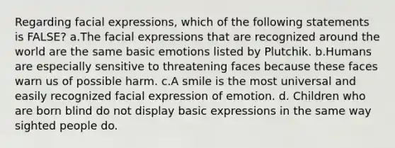 Regarding facial expressions, which of the following statements is FALSE? a.The facial expressions that are recognized around the world are the same basic emotions listed by Plutchik. b.Humans are especially sensitive to threatening faces because these faces warn us of possible harm. c.A smile is the most universal and easily recognized facial expression of emotion. d. Children who are born blind do not display basic expressions in the same way sighted people do.