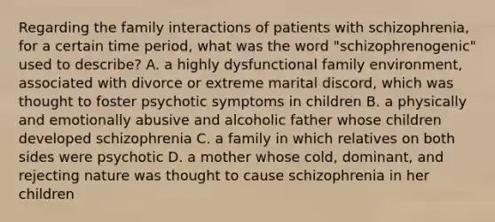 Regarding the family interactions of patients with schizophrenia, for a certain time period, what was the word "schizophrenogenic" used to describe? A. a highly <a href='https://www.questionai.com/knowledge/kxOaFovcfL-dysfunctional-family' class='anchor-knowledge'>dysfunctional family</a> environment, associated with divorce or extreme marital discord, which was thought to foster psychotic symptoms in children B. a physically and emotionally abusive and alcoholic father whose children developed schizophrenia C. a family in which relatives on both sides were psychotic D. a mother whose cold, dominant, and rejecting nature was thought to cause schizophrenia in her children