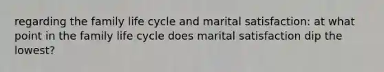 regarding the family life cycle and marital satisfaction: at what point in the family life cycle does marital satisfaction dip the lowest?