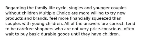 Regarding the family life cycle, singles and younger couples without children Multiple Choice are more willing to try new products and brands. feel more financially squeezed than couples with young children. All of the answers are correct. tend to be carefree shoppers who are not very price-conscious. often wait to buy basic durable goods until they have children.