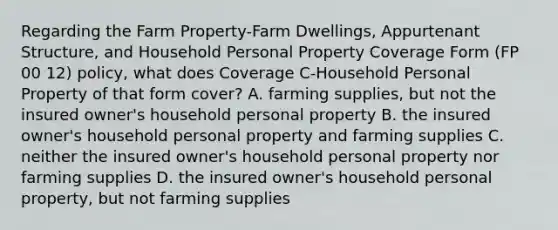 Regarding the Farm Property-Farm Dwellings, Appurtenant Structure, and Household Personal Property Coverage Form (FP 00 12) policy, what does Coverage C-Household Personal Property of that form cover? A. farming supplies, but not the insured owner's household personal property B. the insured owner's household personal property and farming supplies C. neither the insured owner's household personal property nor farming supplies D. the insured owner's household personal property, but not farming supplies