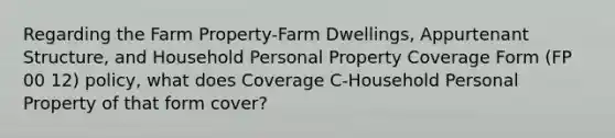 Regarding the Farm Property-Farm Dwellings, Appurtenant Structure, and Household Personal Property Coverage Form (FP 00 12) policy, what does Coverage C-Household Personal Property of that form cover?