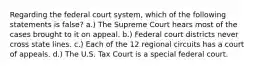 Regarding the federal court system, which of the following statements is false? a.) The Supreme Court hears most of the cases brought to it on appeal. b.) Federal court districts never cross state lines. c.) Each of the 12 regional circuits has a court of appeals. d.) The U.S. Tax Court is a special federal court.