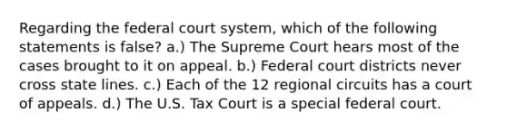 Regarding the federal court system, which of the following statements is false? a.) The Supreme Court hears most of the cases brought to it on appeal. b.) Federal court districts never cross state lines. c.) Each of the 12 regional circuits has a court of appeals. d.) The U.S. Tax Court is a special federal court.