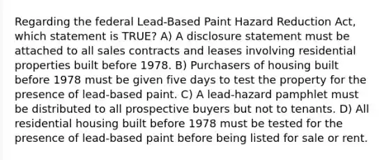 Regarding the federal Lead-Based Paint Hazard Reduction Act, which statement is TRUE? A) A disclosure statement must be attached to all sales contracts and leases involving residential properties built before 1978. B) Purchasers of housing built before 1978 must be given five days to test the property for the presence of lead-based paint. C) A lead-hazard pamphlet must be distributed to all prospective buyers but not to tenants. D) All residential housing built before 1978 must be tested for the presence of lead-based paint before being listed for sale or rent.